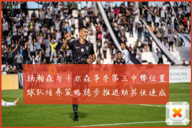 杨瀚森与卡尔森争夺第三中锋位置球队培养策略稳步推进助其快速成长