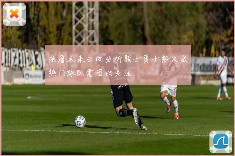 老詹未来去向分析骑士勇士热火成热门球队需密切关注
