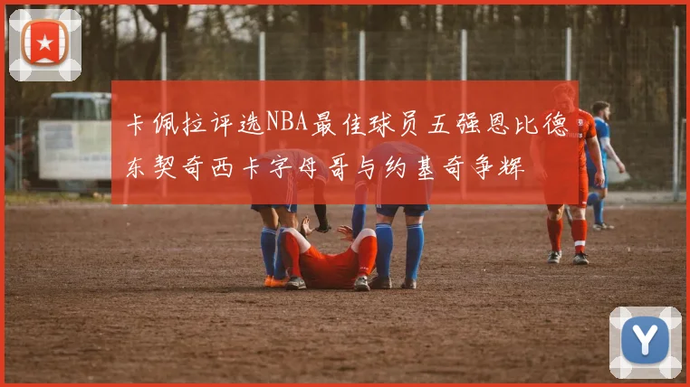 卡佩拉评选NBA最佳球员五强恩比德东契奇西卡字母哥与约基奇争辉