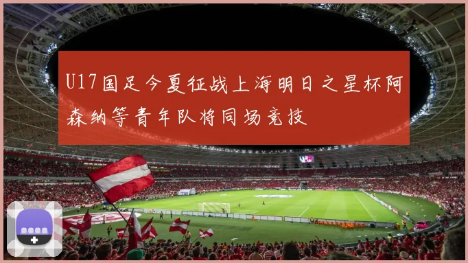 U17国足今夏征战上海明日之星杯阿森纳等青年队将同场竞技