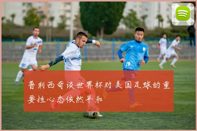 普利西奇谈世界杯对美国足球的重要性心态依然平和