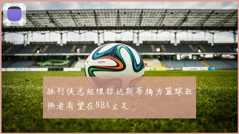 独行侠总经理称达斯蒂梅为篮球狂热者有望在NBA立足