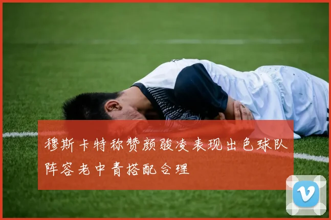 穆斯卡特称赞颜骏凌表现出色球队阵容老中青搭配合理