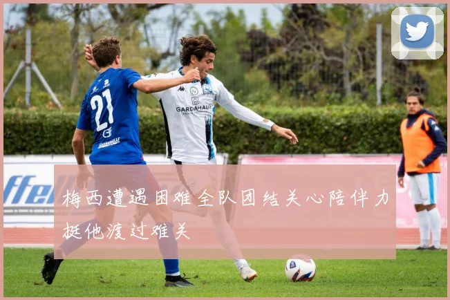 梅西遭遇困难全队团结关心陪伴力挺他渡过难关