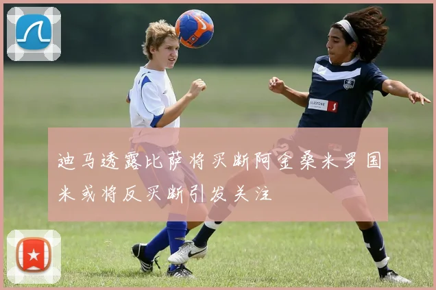 迪马透露比萨将买断阿金桑米罗国米或将反买断引发关注