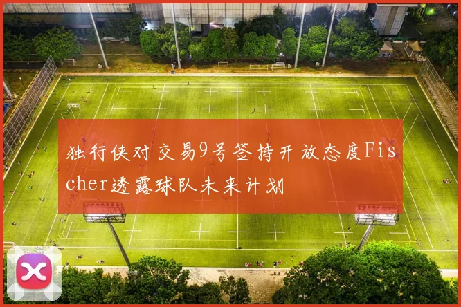 独行侠对交易9号签持开放态度Fischer透露球队未来计划