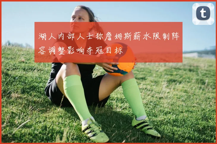 湖人内部人士称詹姆斯薪水限制阵容调整影响夺冠目标