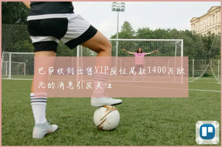 巴萨收到出售VIP座位尾款1400万欧元的消息引发关注