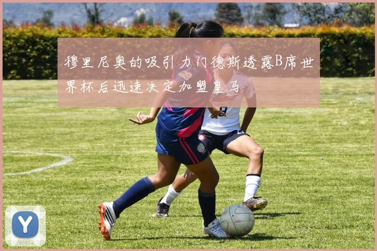 穆里尼奥的吸引力门德斯透露B席世界杯后迅速决定加盟皇马