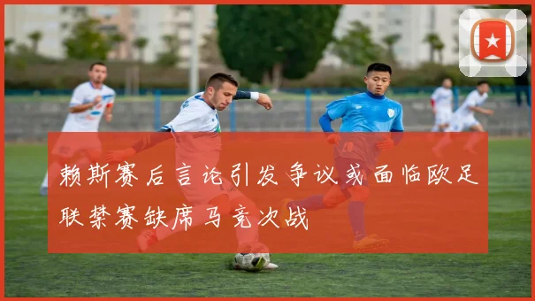 赖斯赛后言论引发争议或面临欧足联禁赛缺席马竞次战