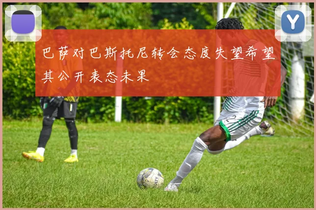 巴萨对巴斯托尼转会态度失望希望其公开表态未果