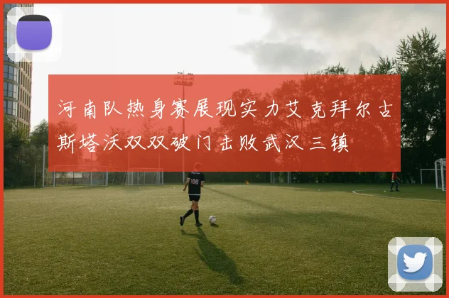 河南队热身赛展现实力艾克拜尔古斯塔沃双双破门击败武汉三镇