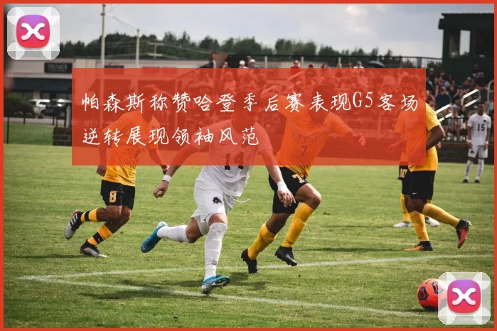 帕森斯称赞哈登季后赛表现G5客场逆转展现领袖风范
