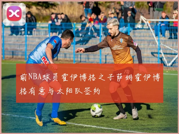 前NBA球员霍伊博格之子萨姆霍伊博格有意与太阳队签约