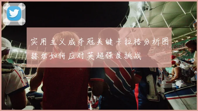 实用主义成夺冠关键卡拉格分析图赫尔如何应对英超强度挑战