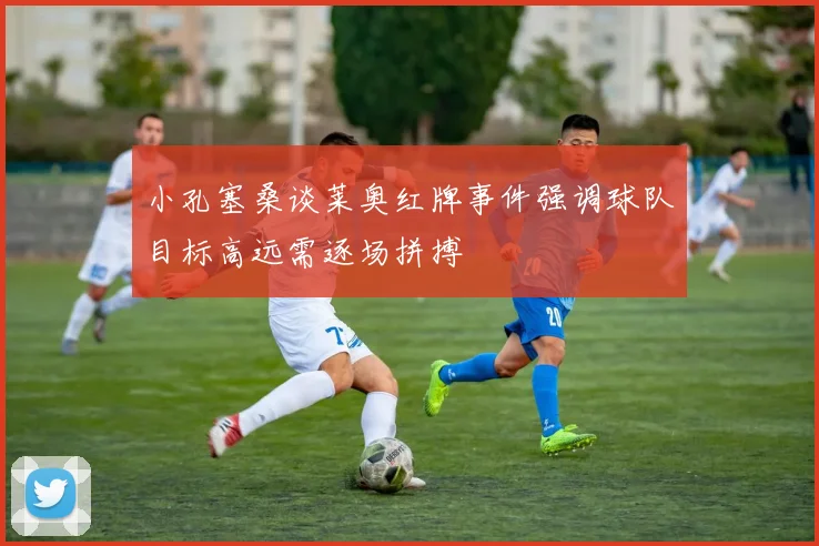 小孔塞桑谈莱奥红牌事件强调球队目标高远需逐场拼搏