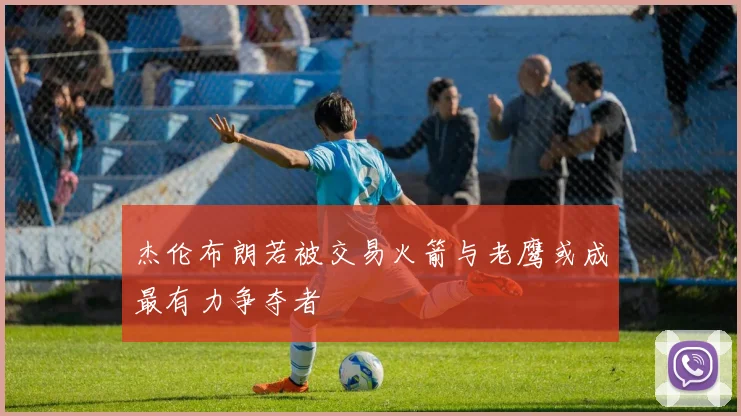 杰伦布朗若被交易火箭与老鹰或成最有力争夺者