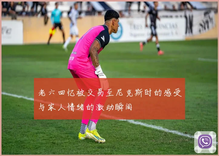 老六回忆被交易至尼克斯时的感受与家人情绪的激动瞬间