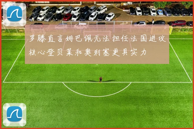 罗滕直言姆巴佩无法担任法国进攻核心登贝莱和奥利塞更具实力