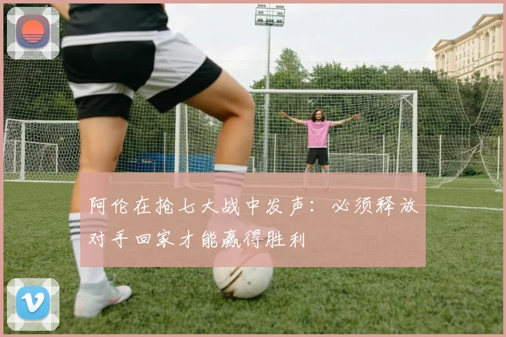 阿伦在抢七大战中发声：必须释放对手回家才能赢得胜利