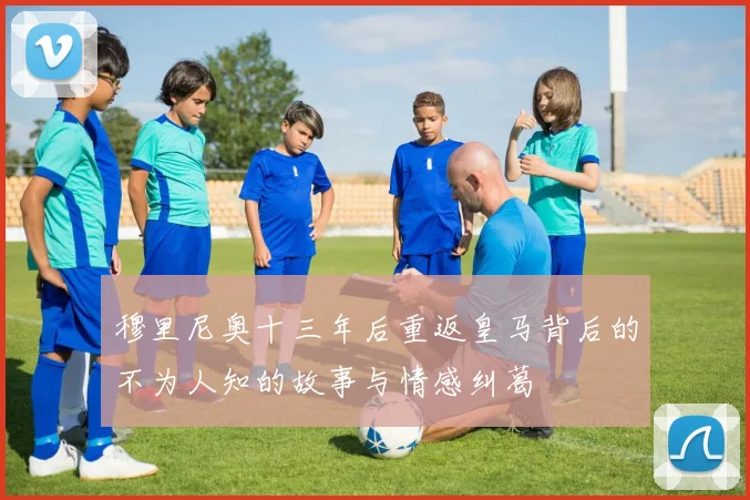 穆里尼奥十三年后重返皇马背后的不为人知的故事与情感纠葛