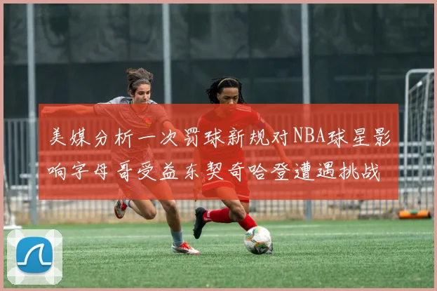 美媒分析一次罚球新规对NBA球星影响字母哥受益东契奇哈登遭遇挑战
