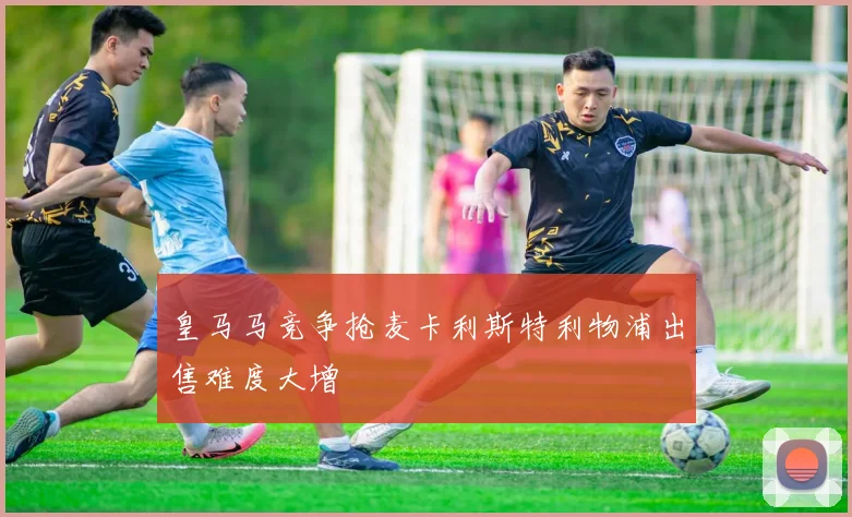 皇马马竞争抢麦卡利斯特利物浦出售难度大增